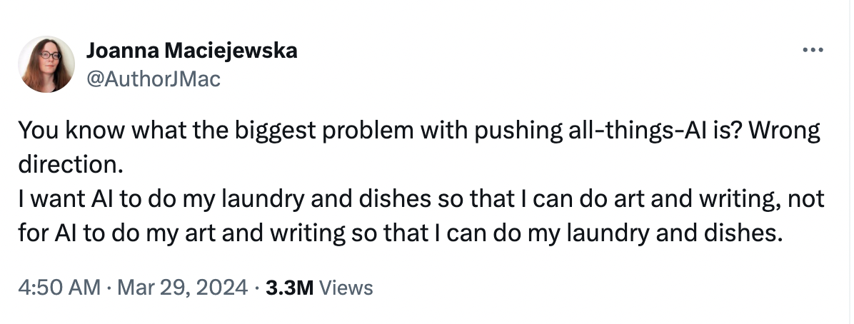X post: You know what the biggest problem with pushing all-things-AI is? Wrong direction.
I want AI to do my laundry and dishes so that I can do art and writing, not for AI to do my art and writing so that I can do my laundry and dishes.